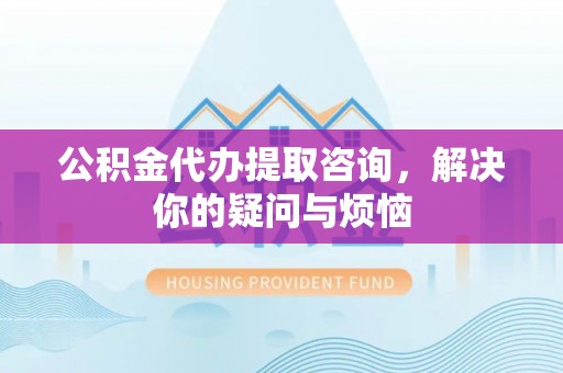 南充公积金代办提取咨询，解决你的疑问与烦恼