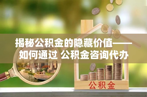 南充揭秘公积金的隐藏价值——如何通过 公积金咨询代办提取 优化财富管理