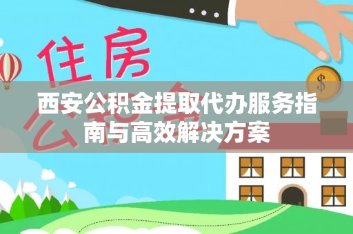 南充西安公积金提取代办服务指南与高效解决方案