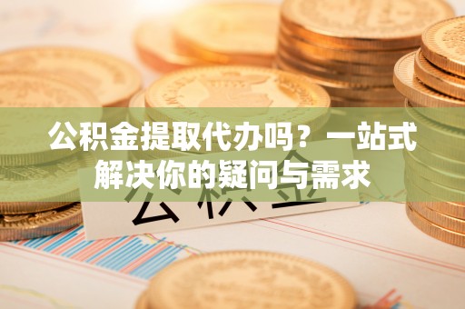 南充公积金提取代办吗？一站式解决你的疑问与需求