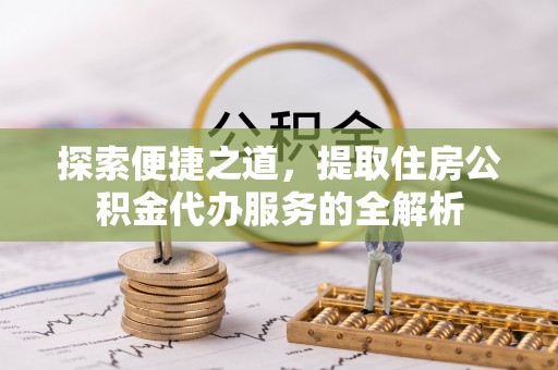 南充探索便捷之道，提取住房公积金代办服务的全解析