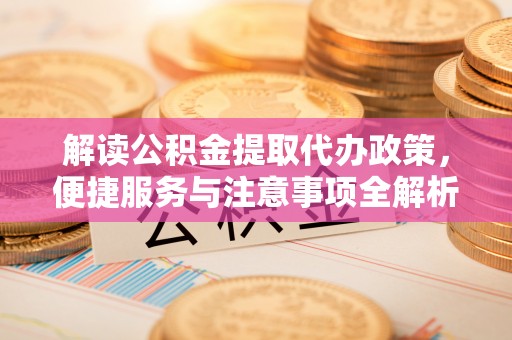 南充解读公积金提取代办政策，便捷服务与注意事项全解析