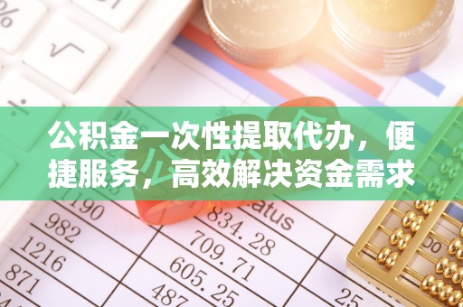 南充公积金一次性提取代办，便捷服务，高效解决资金需求