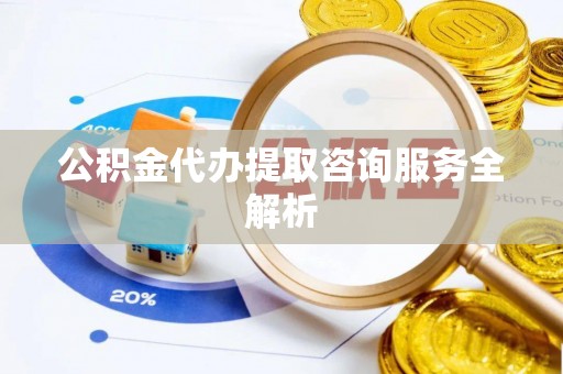 南充公积金代办提取咨询服务全解析