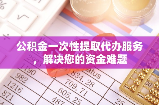 南充公积金一次性提取代办服务，解决您的资金难题