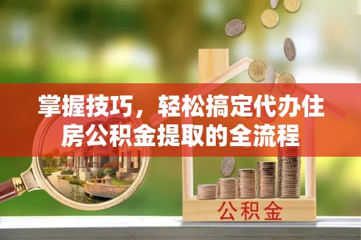 南充掌握技巧，轻松搞定代办住房公积金提取的全流程