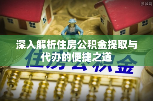 南充深入解析住房公积金提取与代办的便捷之道