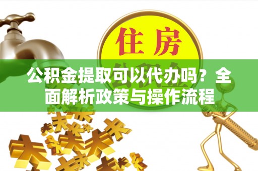 南充公积金提取可以代办吗？全面解析政策与操作流程