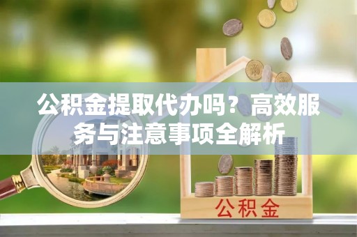 南充公积金提取代办吗？高效服务与注意事项全解析