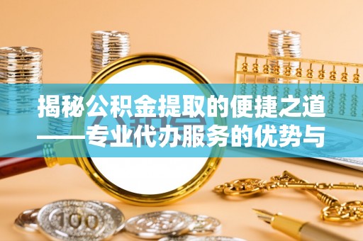 南充揭秘公积金提取的便捷之道——专业代办服务的优势与选择