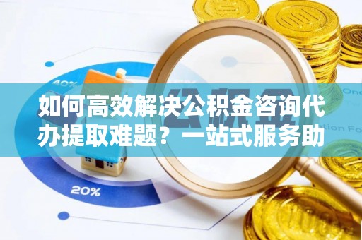 南充如何高效解决公积金咨询代办提取难题？一站式服务助您轻松搞定