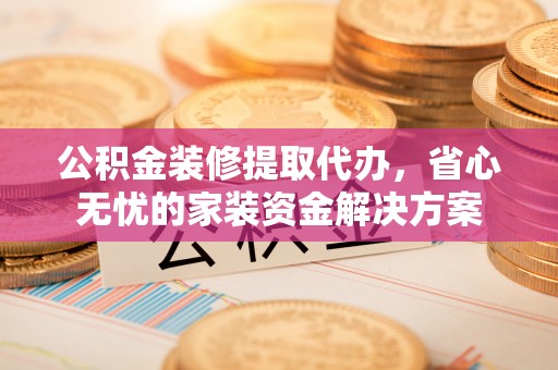 南充公积金装修提取代办，省心无忧的家装资金解决方案