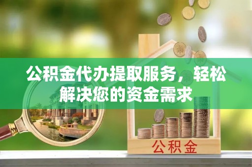 南充公积金代办提取服务，轻松解决您的资金需求