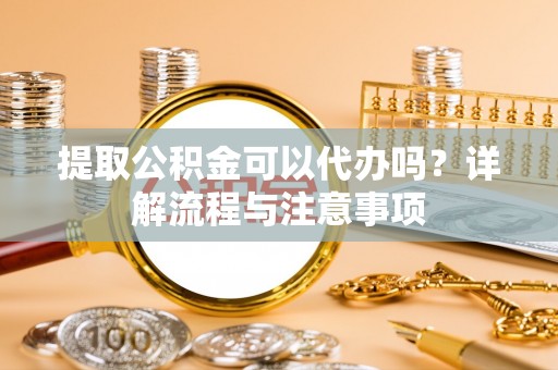 南充提取公积金可以代办吗？详解流程与注意事项