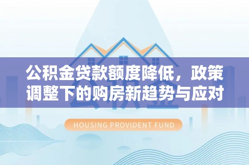 南充公积金贷款额度降低，政策调整下的购房新趋势与应对策略