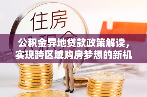 南充公积金异地贷款政策解读，实现跨区域购房梦想的新机遇