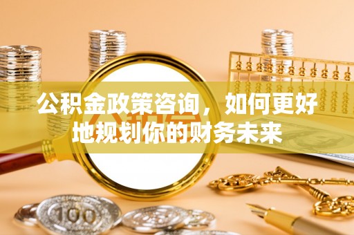 南充公积金政策咨询，如何更好地规划你的财务未来