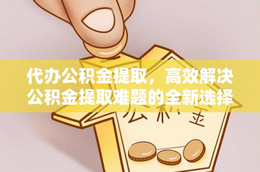 南充代办公积金提取，高效解决公积金提取难题的全新选择