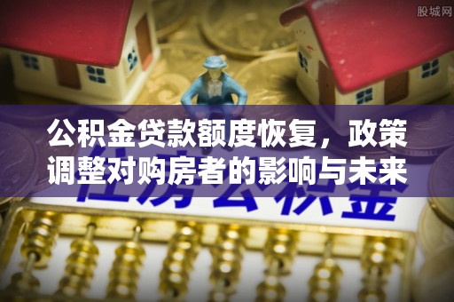 南充公积金贷款额度恢复，政策调整对购房者的影响与未来展望