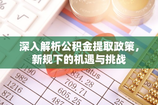 南充深入解析公积金提取政策，新规下的机遇与挑战