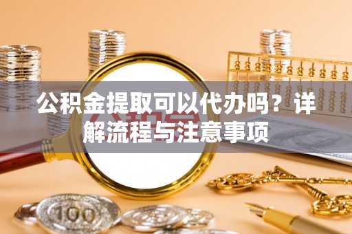 南充公积金提取可以代办吗？详解流程与注意事项