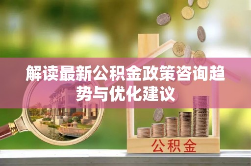 南充解读最新公积金政策咨询趋势与优化建议