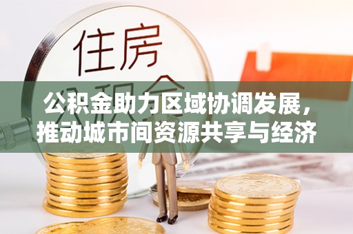 南充公积金助力区域协调发展，推动城市间资源共享与经济均衡发展