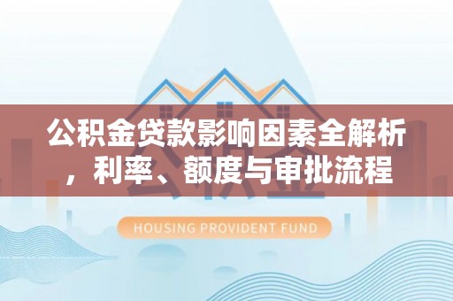 南充公积金贷款影响因素全解析，利率、额度与审批流程