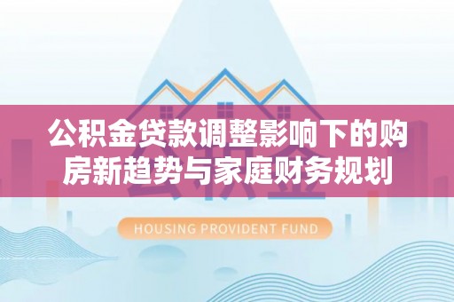 南充公积金贷款调整影响下的购房新趋势与家庭财务规划