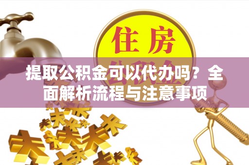 南充提取公积金可以代办吗？全面解析流程与注意事项
