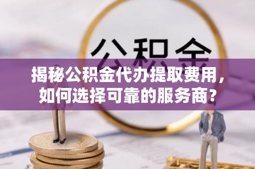 南充揭秘公积金代办提取费用，如何选择可靠的服务商？
