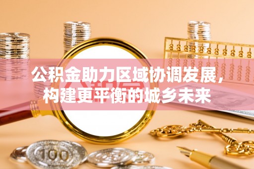 南充公积金助力区域协调发展，构建更平衡的城乡未来