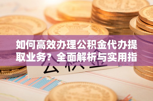 南充如何高效办理公积金代办提取业务？全面解析与实用指南
