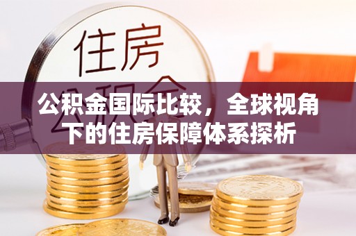 南充公积金国际比较，全球视角下的住房保障体系探析