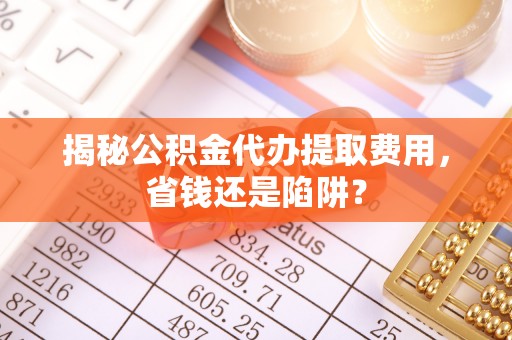 南充揭秘公积金代办提取费用，省钱还是陷阱？